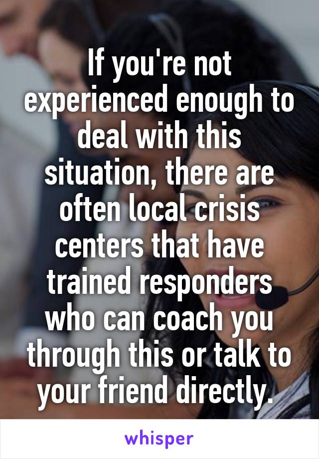 If you're not experienced enough to deal with this situation, there are often local crisis centers that have trained responders who can coach you through this or talk to your friend directly. 