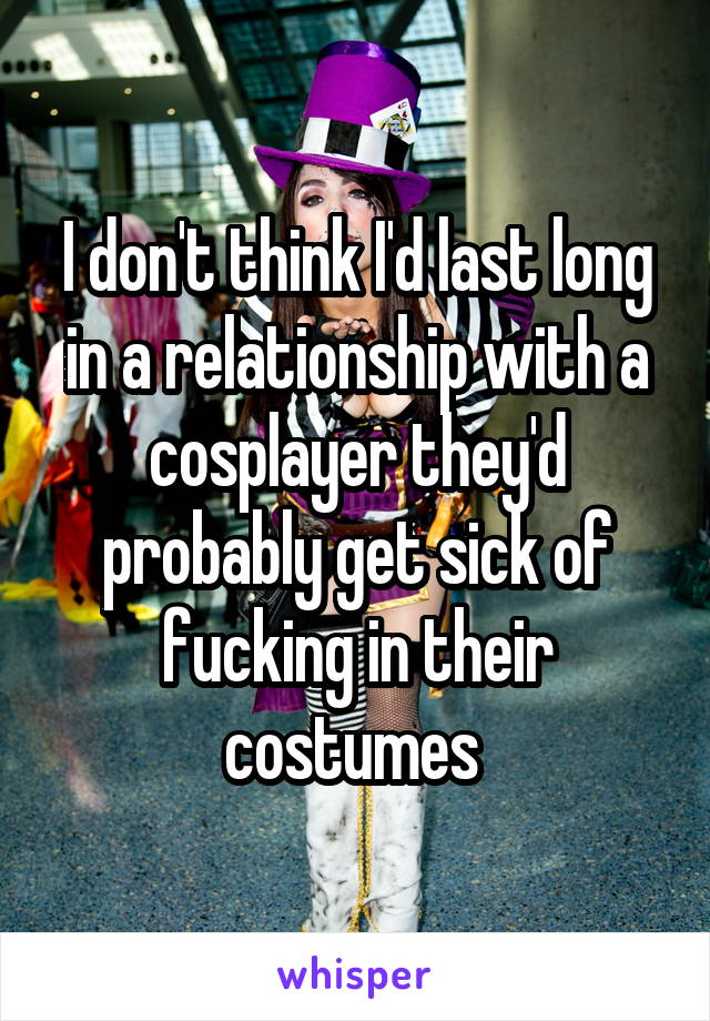I don't think I'd last long in a relationship with a cosplayer they'd probably get sick of fucking in their costumes 