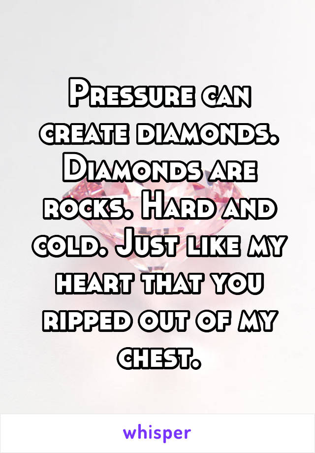Pressure can create diamonds. Diamonds are rocks. Hard and cold. Just like my heart that you ripped out of my chest.