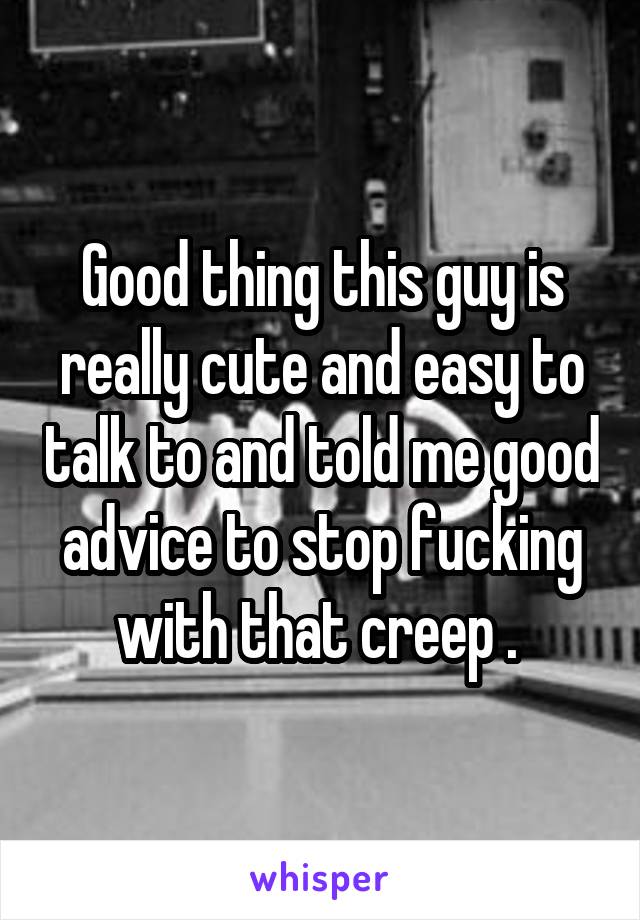 Good thing this guy is really cute and easy to talk to and told me good advice to stop fucking with that creep . 