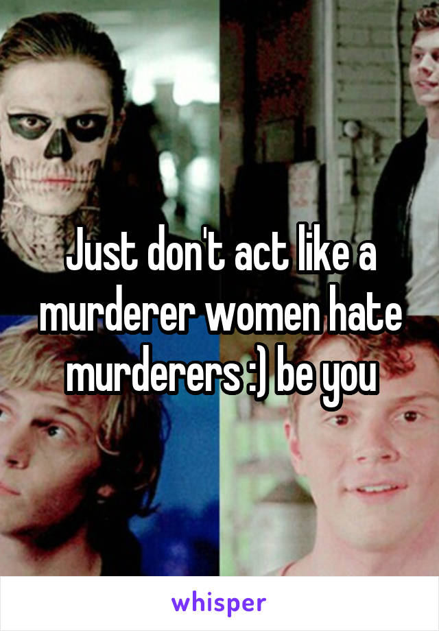 Just don't act like a murderer women hate murderers :) be you