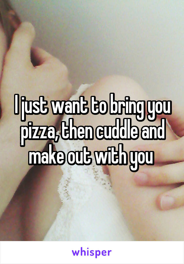 I just want to bring you pizza, then cuddle and make out with you 