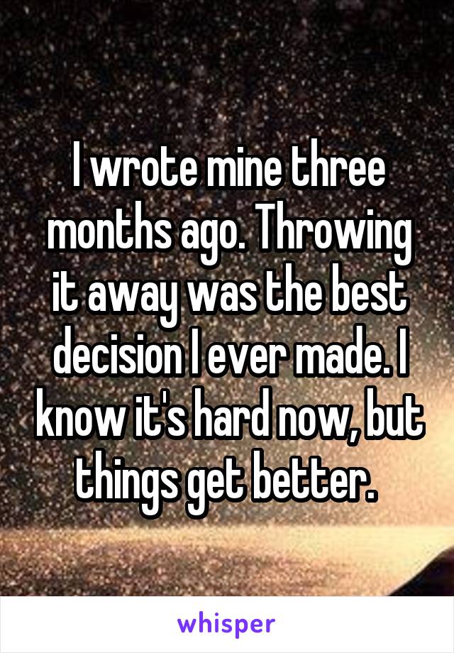 I wrote mine three months ago. Throwing it away was the best decision I ever made. I know it's hard now, but things get better. 