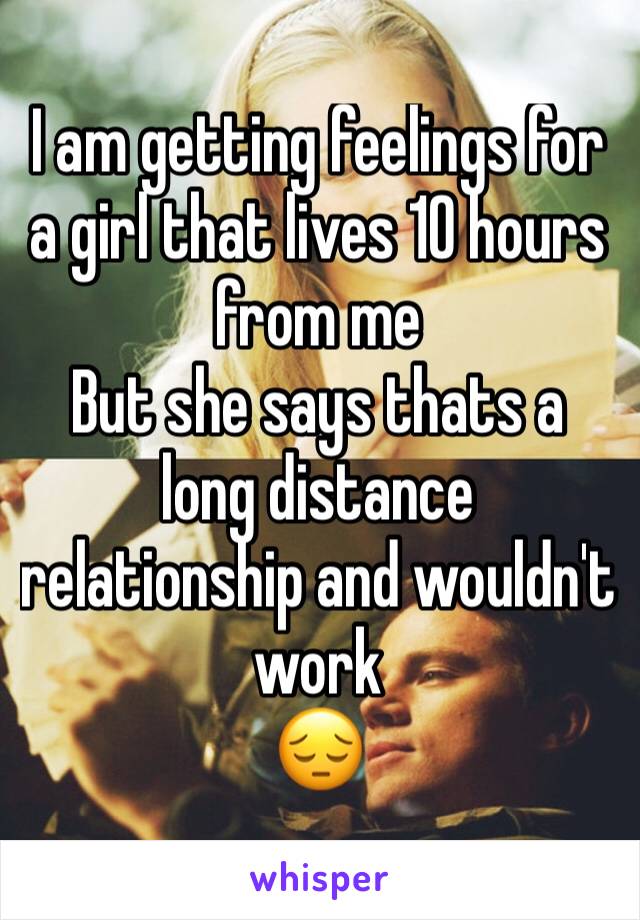I am getting feelings for a girl that lives 10 hours from me 
But she says thats a long distance relationship and wouldn't work
😔