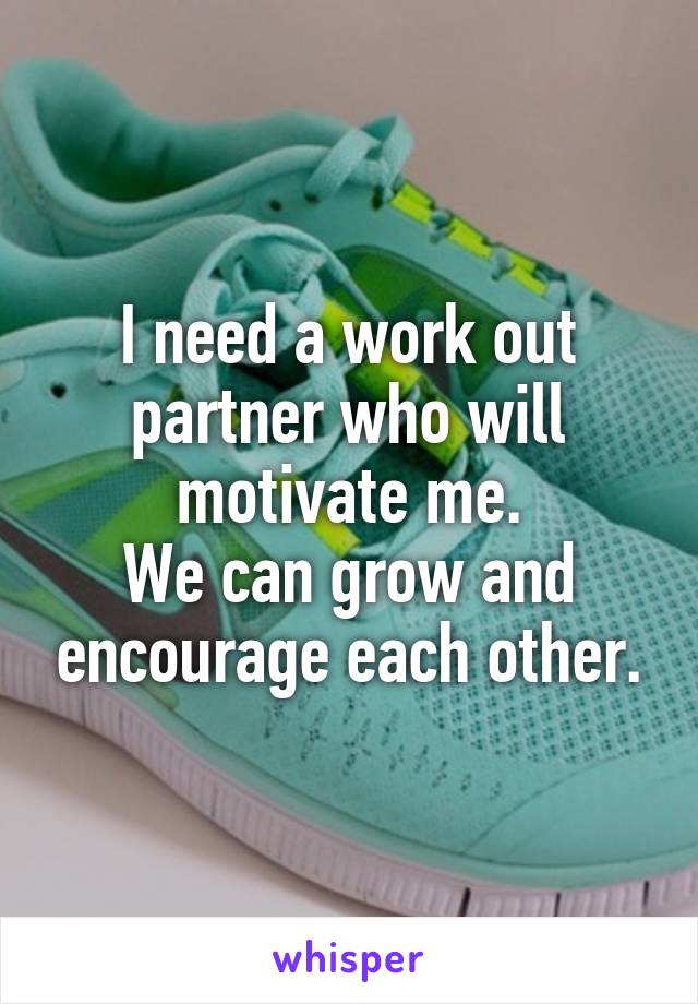 I need a work out partner who will motivate me.
We can grow and encourage each other.