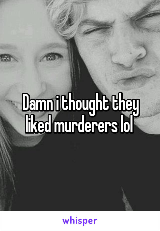 Damn i thought they liked murderers lol 