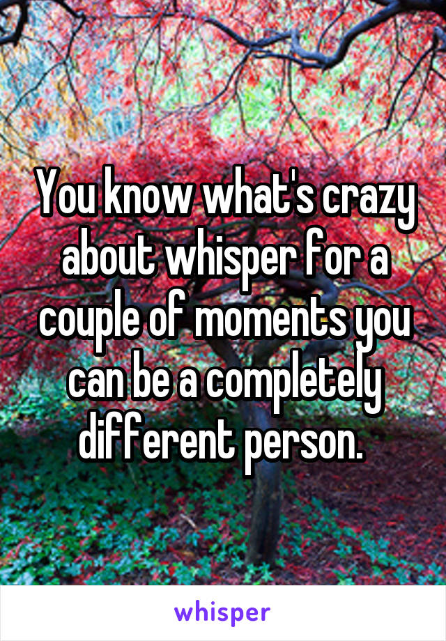 You know what's crazy about whisper for a couple of moments you can be a completely different person. 