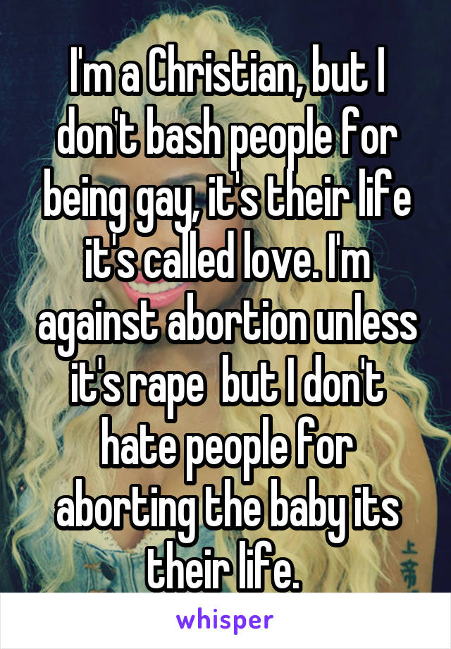 I'm a Christian, but I don't bash people for being gay, it's their life it's called love. I'm against abortion unless it's rape  but I don't hate people for aborting the baby its their life. 