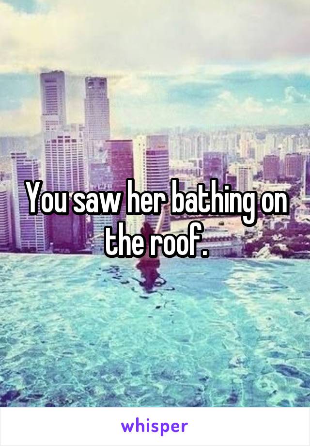 You saw her bathing on the roof.