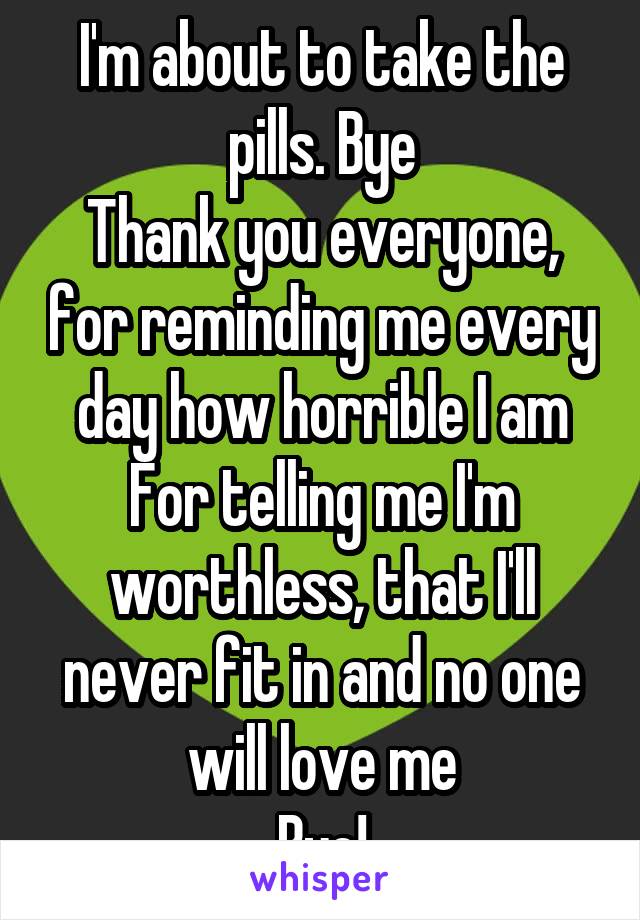 I'm about to take the pills. Bye
Thank you everyone, for reminding me every day how horrible I am
For telling me I'm worthless, that I'll never fit in and no one will love me
Bye!
