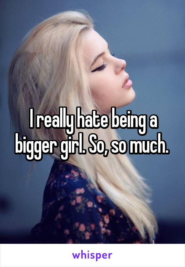 I really hate being a bigger girl. So, so much. 