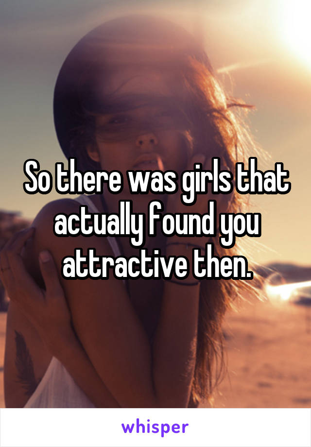 So there was girls that actually found you attractive then.