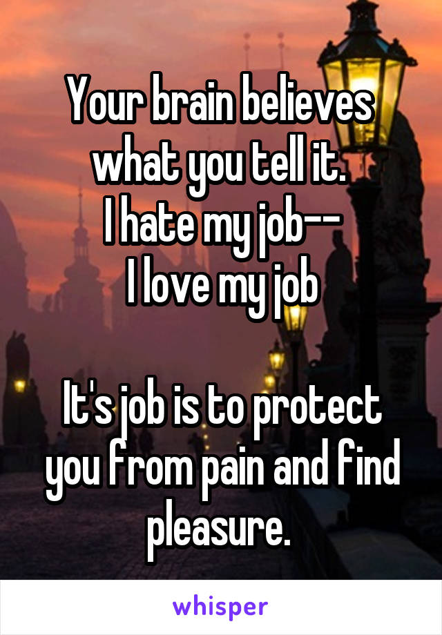 Your brain believes 
what you tell it. 
I hate my job--
I love my job

It's job is to protect you from pain and find pleasure. 