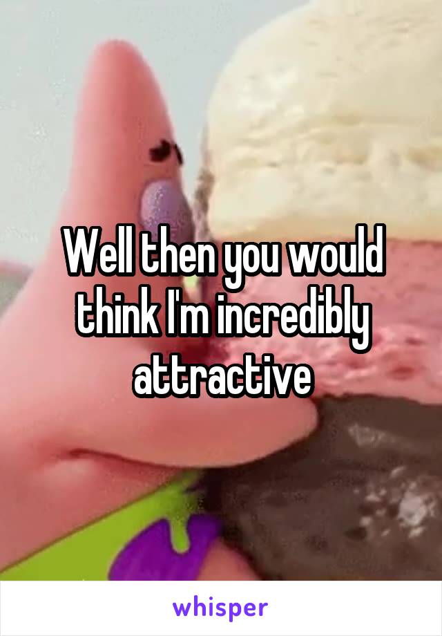 Well then you would think I'm incredibly attractive