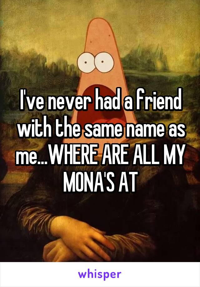 I've never had a friend with the same name as me...WHERE ARE ALL MY MONA'S AT