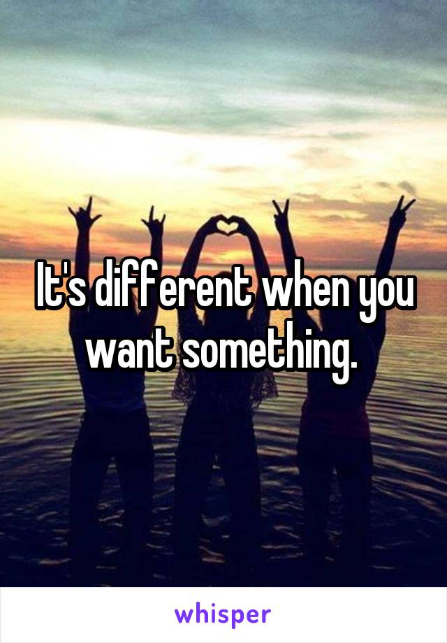 It's different when you want something. 