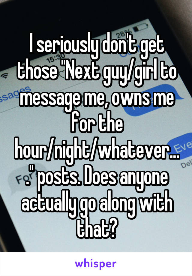 I seriously don't get those "Next guy/girl to message me, owns me for the hour/night/whatever...." posts. Does anyone actually go along with that?