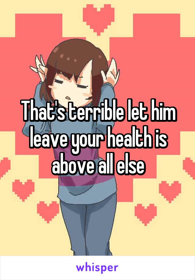 That's terrible let him leave your health is above all else