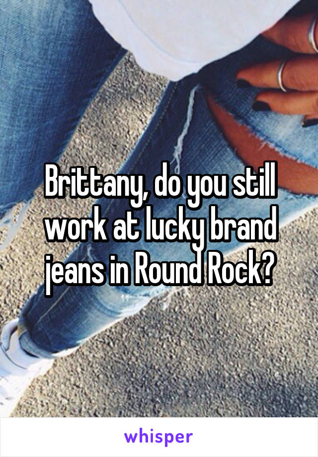 Brittany, do you still work at lucky brand jeans in Round Rock?