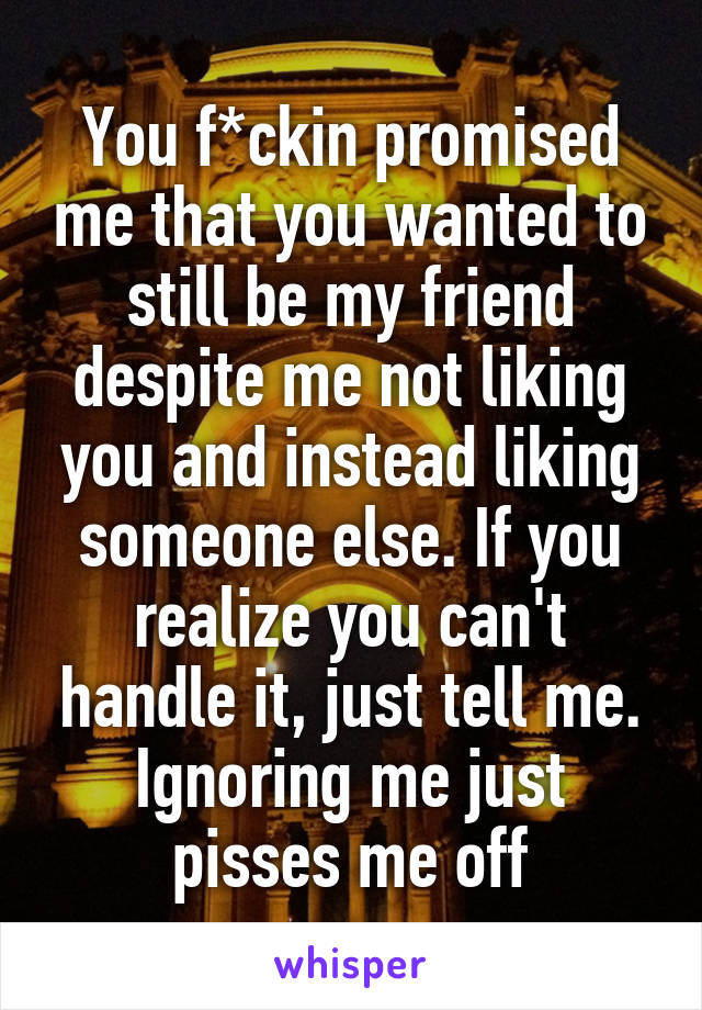 You f*ckin promised me that you wanted to still be my friend despite me not liking you and instead liking someone else. If you realize you can't handle it, just tell me. Ignoring me just pisses me off