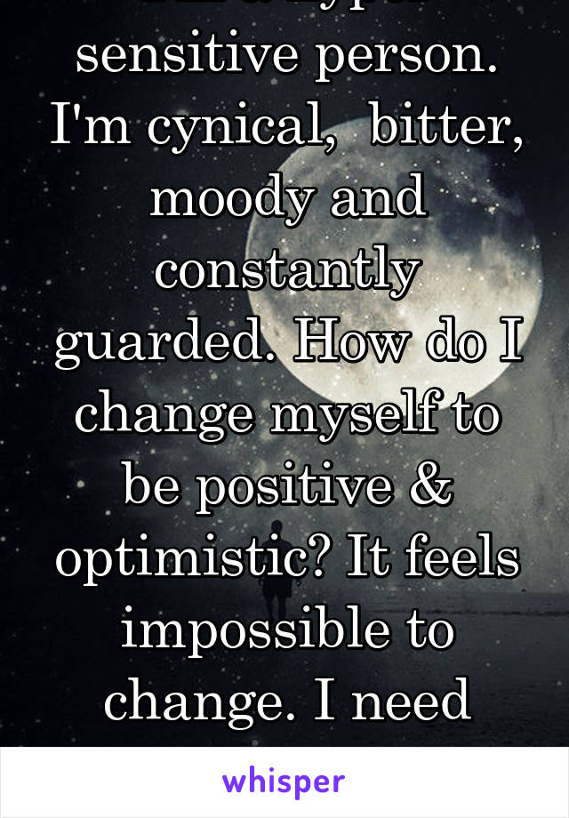 I'm a hyper sensitive person. I'm cynical,  bitter, moody and constantly guarded. How do I change myself to be positive & optimistic? It feels impossible to change. I need encouragement & guidence.