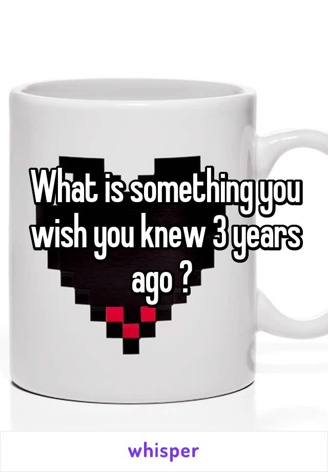 What is something you wish you knew 3 years ago ? 