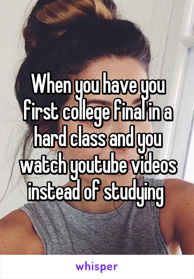 When you have you first college final in a hard class and you watch youtube videos instead of studying 