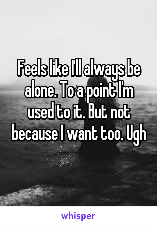 Feels like I'll always be alone. To a point I'm used to it. But not because I want too. Ugh 