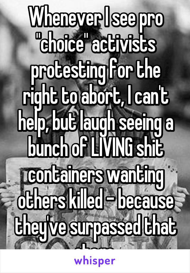 Whenever I see pro "choice" activists protesting for the right to abort, I can't help, but laugh seeing a bunch of LIVING shit containers wanting others killed - because they've surpassed that stage.