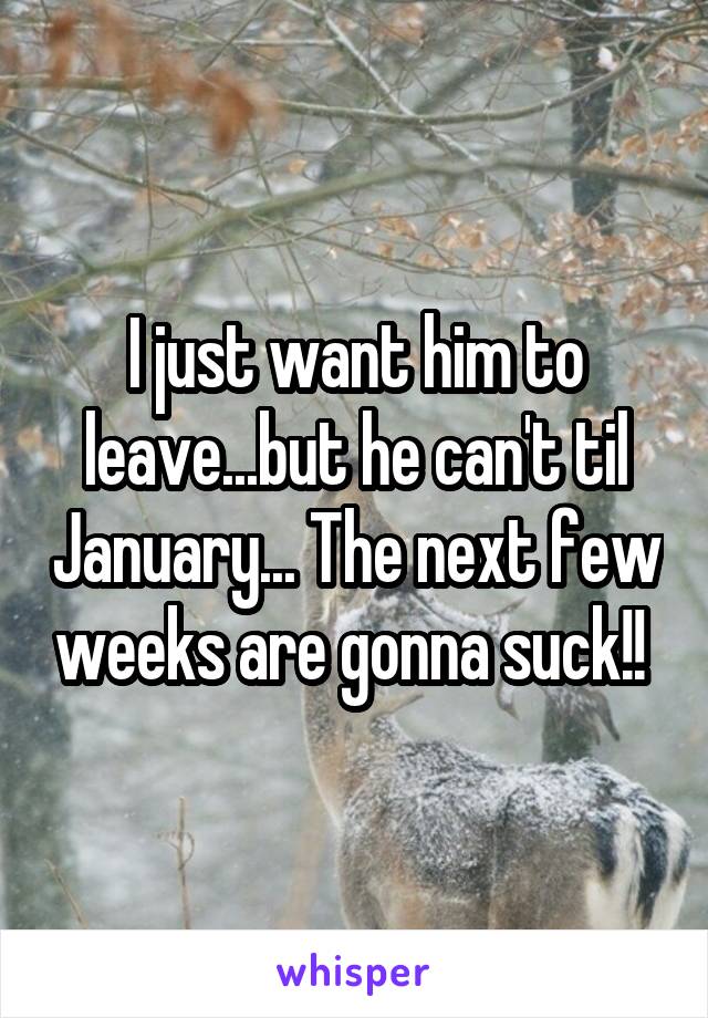 I just want him to leave...but he can't til January... The next few weeks are gonna suck!! 