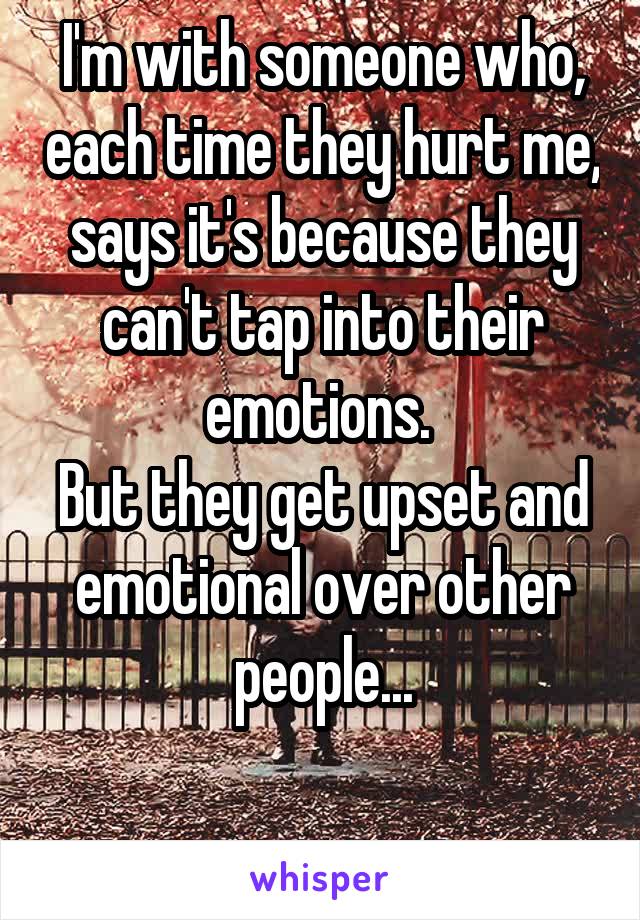 I'm with someone who, each time they hurt me, says it's because they can't tap into their emotions. 
But they get upset and emotional over other people...


