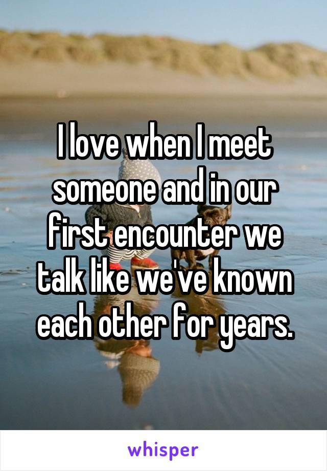 I love when I meet someone and in our first encounter we talk like we've known each other for years.