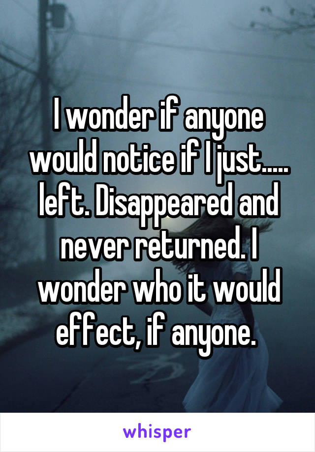 I wonder if anyone would notice if I just..... left. Disappeared and never returned. I wonder who it would effect, if anyone. 