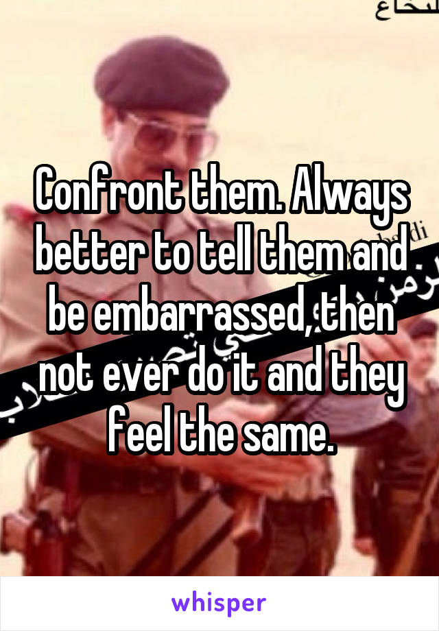 Confront them. Always better to tell them and be embarrassed, then not ever do it and they feel the same.
