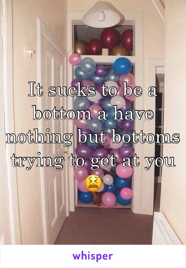 It sucks to be a bottom a have nothing but bottoms trying to get at you 😫