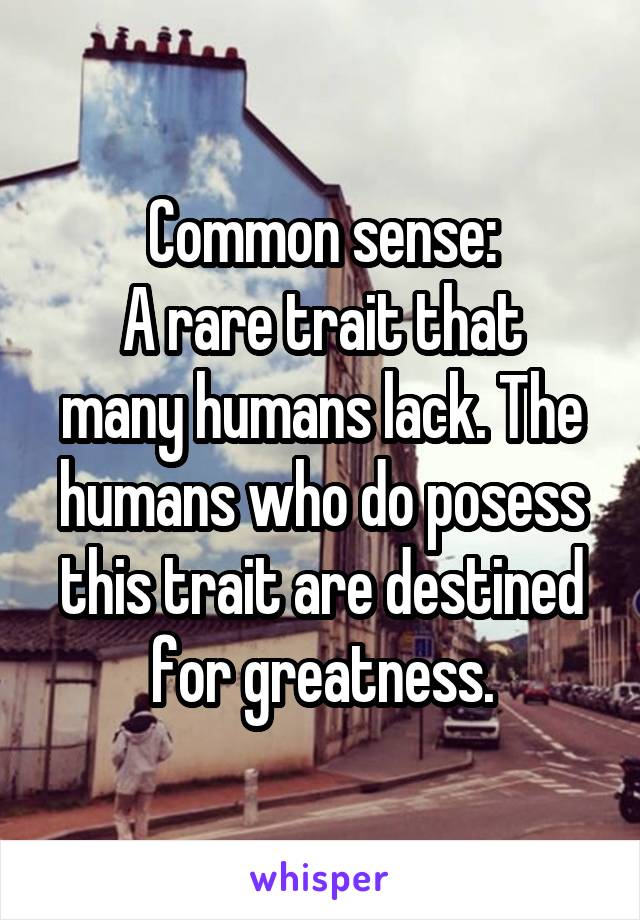 Common sense:
A rare trait that many humans lack. The humans who do posess this trait are destined for greatness.