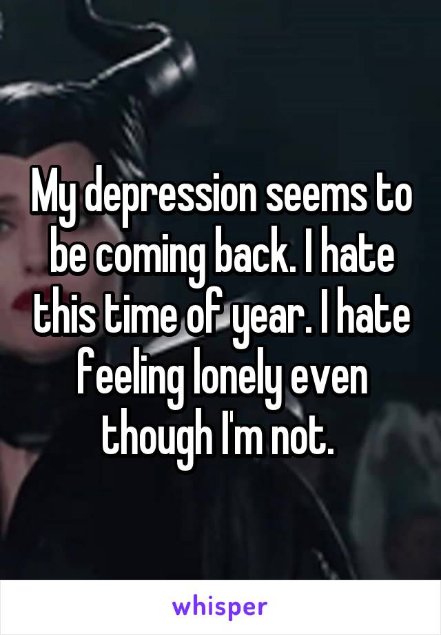 My depression seems to be coming back. I hate this time of year. I hate feeling lonely even though I'm not. 