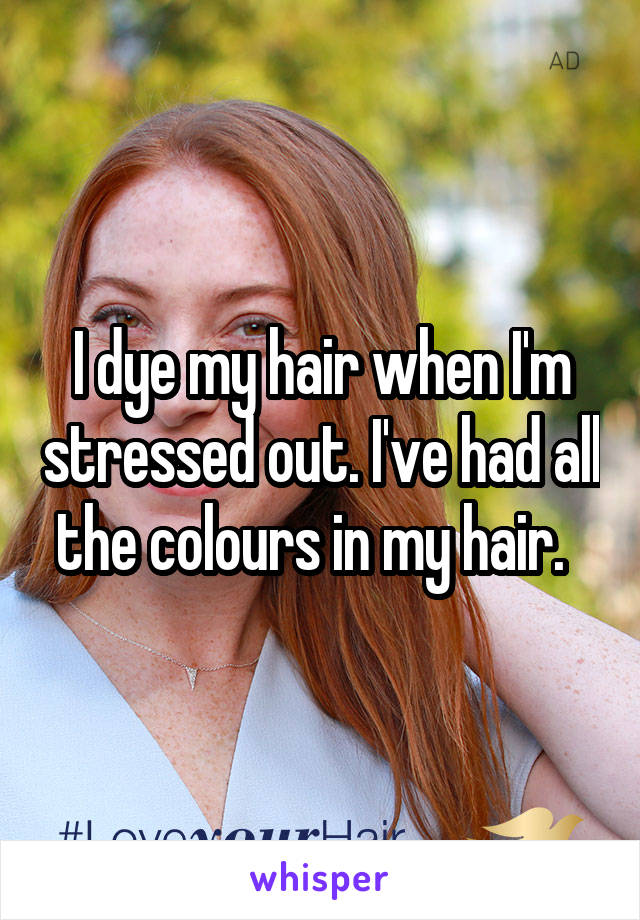 I dye my hair when I'm stressed out. I've had all the colours in my hair.  
