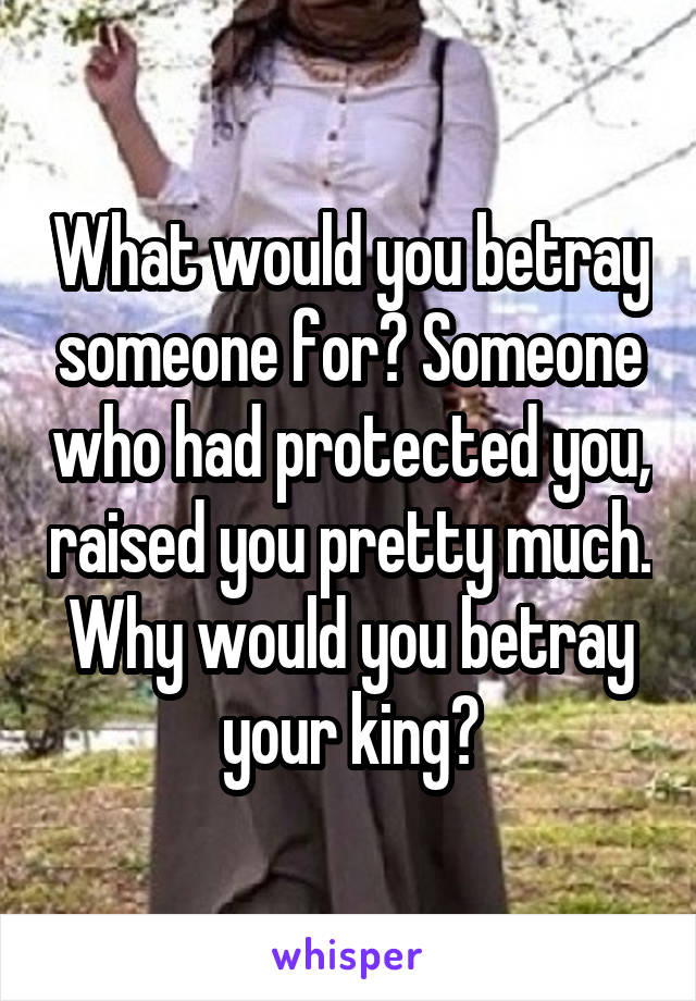 What would you betray someone for? Someone who had protected you, raised you pretty much. Why would you betray your king?