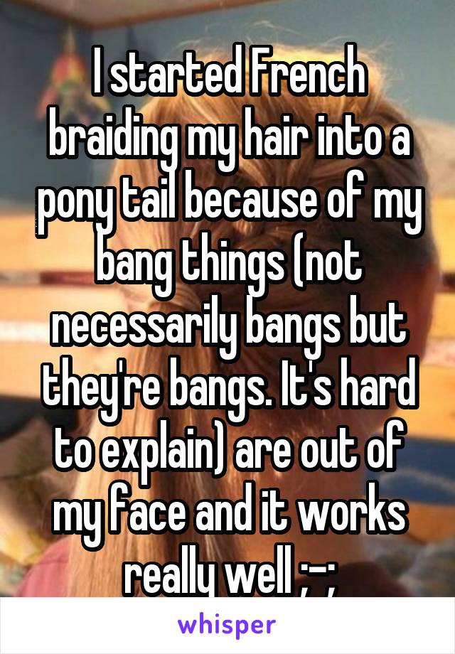 I started French braiding my hair into a pony tail because of my bang things (not necessarily bangs but they're bangs. It's hard to explain) are out of my face and it works really well ;-;