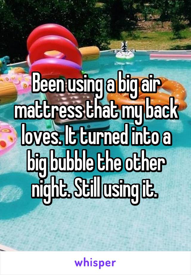 Been using a big air mattress that my back loves. It turned into a big bubble the other night. Still using it. 