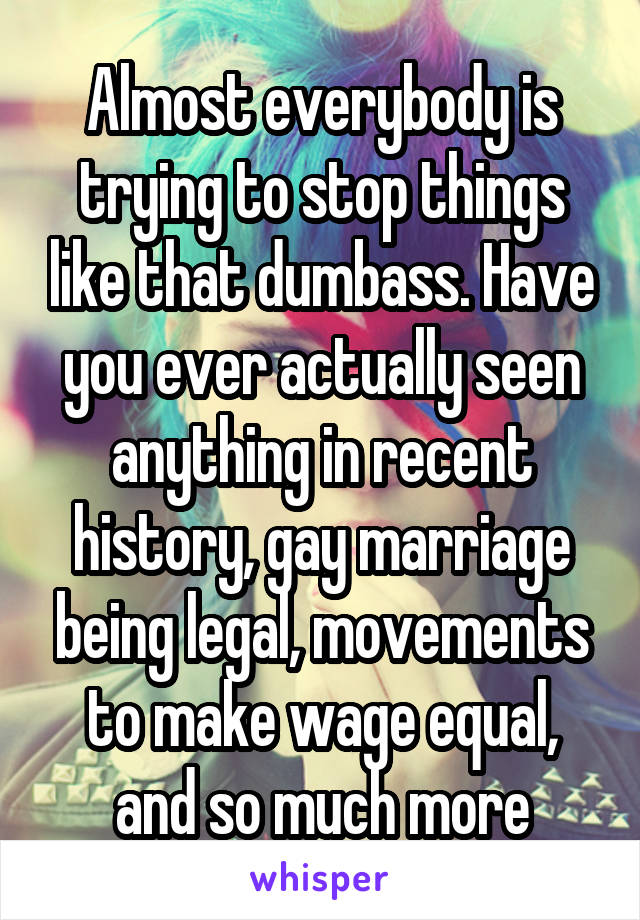Almost everybody is trying to stop things like that dumbass. Have you ever actually seen anything in recent history, gay marriage being legal, movements to make wage equal, and so much more