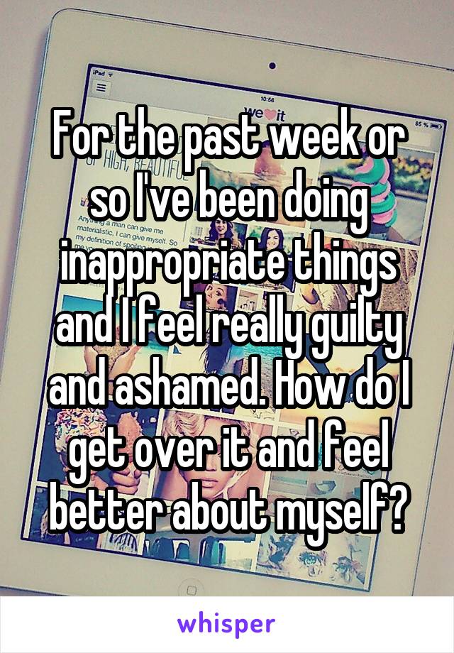 For the past week or so I've been doing inappropriate things and I feel really guilty and ashamed. How do I get over it and feel better about myself?