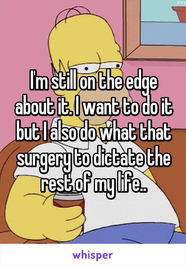 I'm still on the edge about it. I want to do it but I also do what that surgery to dictate the rest of my life..