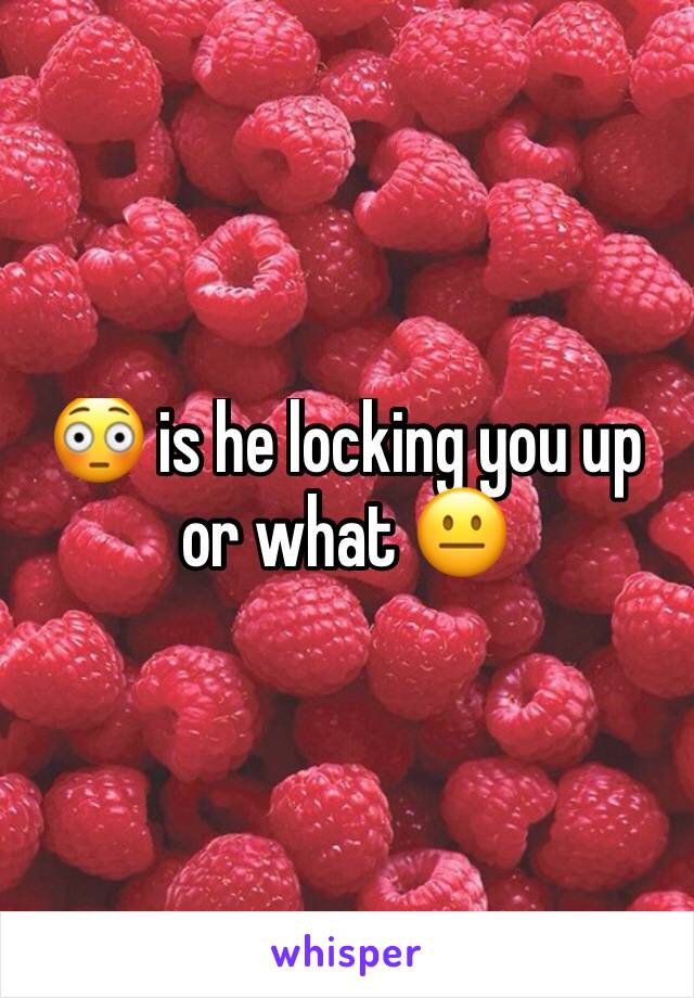 😳 is he locking you up or what 😐