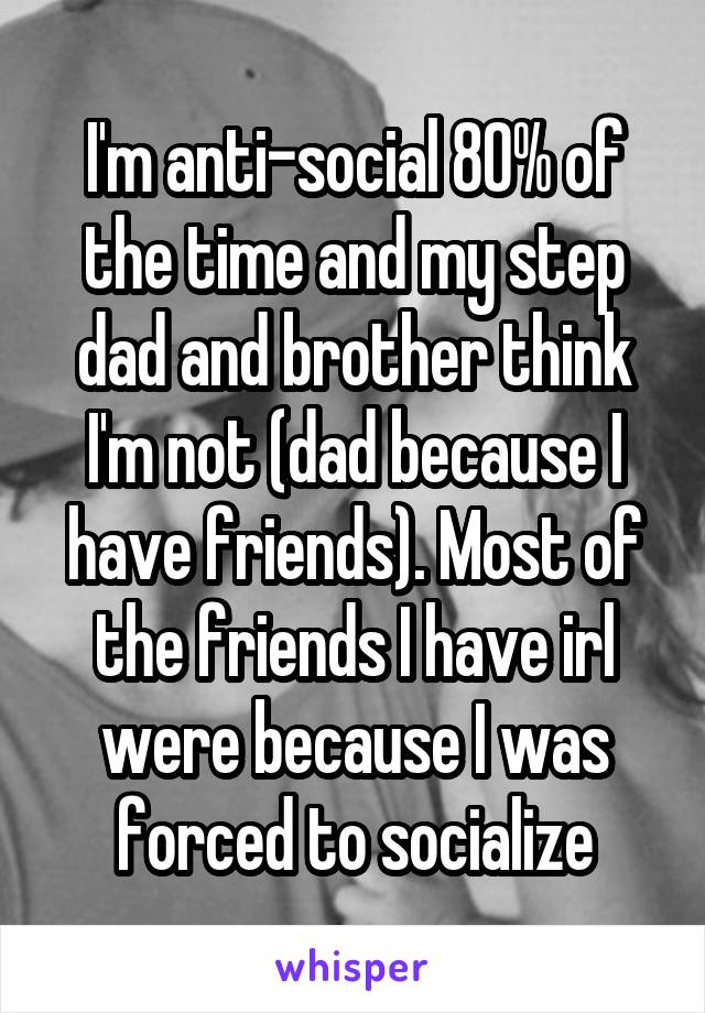 I'm anti-social 80% of the time and my step dad and brother think I'm not (dad because I have friends). Most of the friends I have irl were because I was forced to socialize