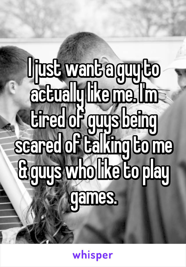 I just want a guy to actually like me. I'm tired of guys being scared of talking to me & guys who like to play games.