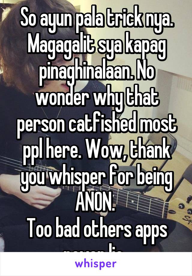 So ayun pala trick nya. Magagalit sya kapag pinaghinalaan. No wonder why that person catfished most ppl here. Wow, thank you whisper for being ANON. 
Too bad others apps never lie. 
