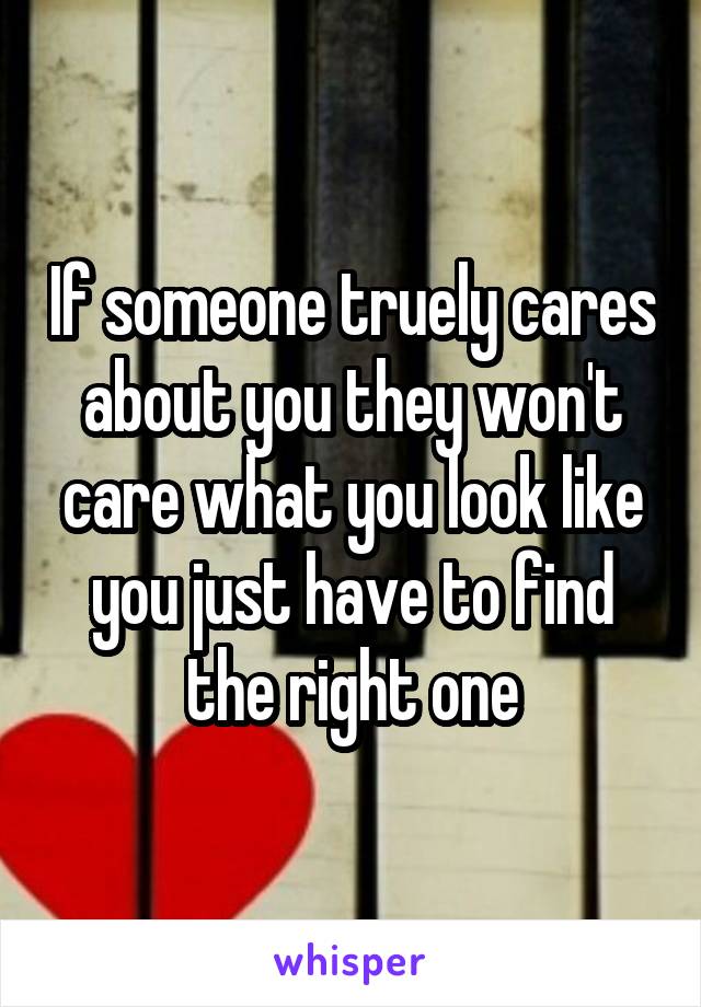 If someone truely cares about you they won't care what you look like you just have to find the right one