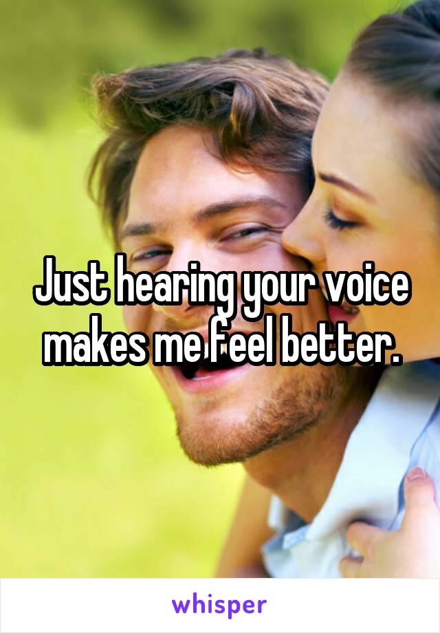 Just hearing your voice makes me feel better.